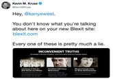 Kevin M. Kruse e @KevinMKruse Hey, @kanyewest. You don't know what you're talking about here on your new Blexit site: blexit.com Every one of these is pretty much a lie. INCONVENIENT TRUTHS Knowledge is the root of freedom. Learn more about America's forgotten history. 60 Lynching: A Fate for Both Blacks and Whites President LBJ's True Motivations Tll have those n ggers voting Democratic for the next 200 years President Lyndon B Johnson (D) Margaret Sanger Calls for Black Extermination 3.446 black Republicans and 1,297 white Republicans were lynched by the KKK between 1882 and 1968. Colored people are like human weeds and need to be exterminated.
