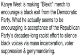 Kanye West is making "Blexit" merch to encourage a black exit from the Democratic Party. What he actually seems to be encouraging is acceptance of the Republican Party's decades-long racist effort to silence black voices via mass incarceration, voter suppression & gerrymandering.