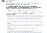 gorvolsky @igorvolsky Jewish leaders in #Pittsburgh pen powerful letter to Trump. "President Trump, you are not welcome in Pittsburgh until you full denounce white nationalism." "President Trump, you are not welcome in Pittsburgh until you sto targeting and endangering all minorities." Yesterday, a gunman slaughtered 11 Americans during Shabbat morning services. We mourn with the vi families and pray for the wounded. Here in Mr. Rogers' neighborhood, we express gratitude for the first responders and for the outpouring of support from our neighbors near and far. We are committed to healing as a community while we recommit ourselves to repairing our nation. For the past three years your words and your policies have emboldened a growing white nationalist movement. You yourself called the murderer evil, but yesterday's violence is the direct culmination of your influence. President Trump, you are not welcome in Pittsburgh until you fully denounce white nationalism. Our Jewish community is not the only group you have targeted. You have also deliberately undermined the safety of people of color, Muslims, LGBTO people, and people with disabilities. Yesterday's massacre is not the first act of terror you incited against a minority group in our country. President Trump, you are not welcome in Pittsburgh until you stop targeting and endangering all minorities. The murderer's last public statement invoked the compassionate work of the Jewish refugee service HIAS at the end of a week in which you spread lies and sowed fear about migrant families in Central America. He killed Jews in order to undermine the efforts of all those who find shared humanity with immigrants and refugees. President Trump, you are not welcome in Pittsburgh until you cease your assault on immigrants and The Torah teaches that every human being is made b'tzelem Elohim, in the image of God. This means all of us. In our neighbors, Americans, and people worldwide who have reached out to give our community strength, there we find the image of God. While we cannot speak for all Pittsburghers, or even all Jewish Pittsburghers, we know we speak for a diverse and unified group when we say President Trump, you are not welcome in Pittsburgh until you commit yourself to compassionate,