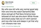 Dave Horwitz @Dave Horwitz Follow Replying to @promax4Trump My wife now still wife very normal good lady then one time she watch Samantha Bee show and get all Pod Save America boys tattooed on butt ass she storm White House and shoot p---- hats out of t-shirt cannon and now she lives and sleeps in jail that why l am infowars man now 7:49 PM -27 Oct 2018 from California, USA