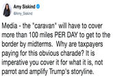 Amy Siskind @Amy_Siskind Media - the "caravan" will have to cover more than 100 miles PER DAY to get to the border by midterms. Why are taxpayers paying for this obvious charade? It is imperative you cover it for what it is, not parrot and amplify Trump's storyline.