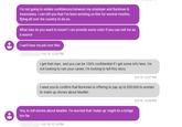 I'm not going to violate confidences between my employer and Burkman & Associates. I can tell you that I've been working on this for several months, flying all over the country to do so. What else do you want to know? I can provide some color if you can veil me as a source Ican't lose my job over this. . Oct 18, 12:06 PM I get that man, and you can be 100% confidential if I get some info here. I'm not looking to ruin your career, I'm looking to tell this story Oct 18, 12:07 PM I need you to confirm that Burkman is offering to pay up to $30,000 to women to make up stories about Mueller Oct 18, 12:08 PM Yes, to tell stories about Mueller. I'm worried that 'make up might be a bridge too far Oct 18, 12:16 PM