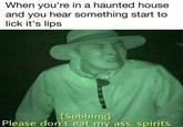 When you're in a haunted house and you hear something start to lick it's lips Sobbing Please don't eat my ass, spirits