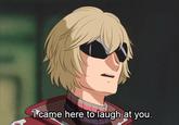 Icame here to laugh at you