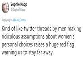 Sophie Rapp SophieSRapp Replying to @AJA_Cortes Kind of like twitter threads by men making ridiculous assumptions about women's personal choices raises a huge red flag warning us to stay far away.