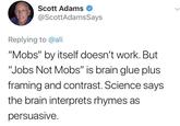 Scott Adams @ScottAdamsSays Replying to @ali "Mobs" by itself doesn't work. But "Jobs Not Mobs" is brain glue plus framing and contrast. Science says the brain interprets rhymes as persuasive.