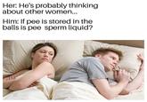 Her: He's probably thinking about other women... Him: If pee is stored in the balls is pee sperm liquid?