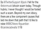 So @TwitterSupport @jack I fell for the @elonmusk bitcoin scam today. Through hubris, I never thought I would be fooled such a scam. Beyond my own idiocy, there are a few component causes that laid me down that path that l'd like to raise @BBCNews @guardian @carolecadwalla 1/16
