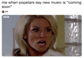 me when popstars say new music is "coming soon" joe BBC