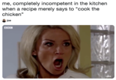 me, completely incompetent in the kitchen when a recipe merely says to "cook the chicken" joe BBC
