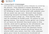 Ian Hecox Smoshlan An important message: our parerit CoiTiparny Dely iviedid iS CiOsing its doors. This doesn't mean Smosh is going away. We're already in the process of finding a new home and will update you all as soon as we can. Smosh has been enjoying record numbers lately, and this closure won't stop us. The family that we've worked to build over 13 years is not going away. You guys have given so many of us here at Smosh the best jobs in the world, and we're going to do whatever we can to continue to bring you the same Smoshy goodness that we always have. We hope to have some exciting news to share with you soon, but for now, please give your love to everyone involved at
