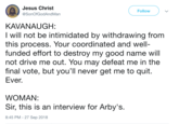 Jesus Christ @SonOfGodAndMan Follow KAVANAUGH: I will not be intimidated by withdrawing from this process. Your coordinated and well- funded effort to destroy my good name will not drive me out. You may defeat me in the final vote, but you'll never get me to quit. Ever, WOMAN: Sir, this is an interview for Arby's. 8:45 PM - 27 Sep 2018