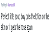 Replying to @hamstertalk Perfect little soup boy puts the lotion on the skin or it gets the hose again.