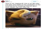 Rata @RANK10YGO Follow This is not Jigglypuff, this is an 80-year- old lady who yells at the caretaker in the nursing home insisting that her glam rock career can still take off 1:43 PM-12 Nov 2018