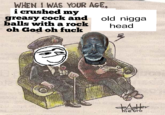 WHEN I WAS YOUR AGE, i crushed my greasy c--- and old n---- balls with a rock head oh God oh fuclk e tro