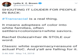 Lydia X. Z. Brown @autistichoya SHOUTING IT LOUDER FOR PEOPLE IN BACK #Transracial is a real thing. It means adoptees of color into white families, often settlers+colonizers+white saviors. Rachel Dolezal+her ilk STOLE our word. Classic white supremacy+erasure of actual PoC. And y'all are falling for it. 3:46 AM May 14,2018