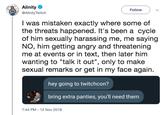 Alinity @AlinityTwitch Follow v I was mistaken exactly where some of the threats happened. It's been a Cycle of him sexually harassing me, me saying NO, him getting angry and threatening me at events or in text, then later him wanting to "talk it out", only to make sexual remarks or get in my face again hey going to twitchcon? bring extra panties, you'll need them 7:44 PM-12 Nov 2018
