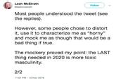 Leah McElrath @leahmcelrath Follow Most people understood the tweet (see the replies). However, some people chose to distort it, use it to characterize me as "horny" and mock me as though that would be a bad thing if true. The mockery proved my point: the LAST thing needed in 2020 is more toxic masculinity. 2/2 11:07 PM-12 Nov 2018