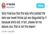 KT NELSON rangTNelson Following fairly hilarious that the lady who posted the beto sex tweet thinks ppl are disgusted by it because she's old. m'am, please let me assure you: that is not the reason 12:47 PM-13 Nov 2018