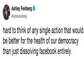 hard to think of any single action that would be better for the health of our democracy than just dissolving facebook entirely Ashley Feinberg @ashleyfeinberg hard to think of any single action that would be better for the health of our democracy than just dissolving facebook entirely