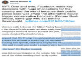 NYT: Over and over, Facebook made key decisions with huge implications for the country and the world because their public policy exec was afraid the alternative would trigger conservative backlash. (Former Bush official, same guy who sat behind Kavanaugh) Hamza Shaban @hshaban NYT: Over and over, Facebook made key decisions with huge implications for the country and the world because their public policy exec was afraid the alternative would trigger conservative backlash. (Former Bush official, same guy who sat behind Kavanaugh) nytimes.com/2016/05/18/tec r Kaplan and other Pacebookexecutives objected, Washin uready reeling tromofficial finding by Amerian intellig cles that Vladimir V. Patin, the Russian president, had perso ed蹈infiaitan campaign aimed helping elect Mr. Trump ference calls between the Silicon Valley hea , the three officials construed their task narre company's terms of service to see if the post, count, violated Facebook's rules. ebook implcatod Russia further, Mx. Knplan said, Repablie compoany of siding with Democrats. And if Fao d down the Russians fake pages, reglar Facebook users m eact with outrnge a having been decetved: His own mothe andberg sided with Mr Kaplan, recalled foer people involve erberg-who spex much o 2017 on a national "listening to ng cows in Wisconsin and eating dinner with Somal refupee esota _ did加t participate tn tho cmverations about the p k went on the offensive. Mr. Kaplan pr argued that Mr. Trump was an important pubhunne enin Miartin a tormeriederna hairman and fellow Bush administrati American lobbying efforts. Facebook g down his account or removing the statemetsner. tructing free speech, said three employees WId Google and Apple for unsavory busi He said it could also stoke a conservative bas that Apple also collects reams of data tive news site called the NTK Networ ed Mr. Cook hypocritical for chiding Fa d down the impact of the Russians' us attle. Days after the the bear" Mr. Kaplan warned. mer chief of staff, Lu erg did not participate in the debate. Ms. Sar me of the video meetings but rarely spoke. arger role in managi routinely reviewing might rile conserva