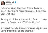 Bill Mitchell @mitchellvii California is no drier now than it has ever been. There is no more flammable brush this year than last. So why all of these devastating fires the same year the Democrats STOLE the House? Get ready for BIG Climate Change Legislation using these fires as the premise.
