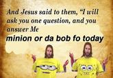 And Jesus said to them, "I will ask you one question, and you ansuver e minion or da bob fo today