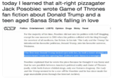 today I learned that alt-right pizzagater Jack Posobiec wrote Game of Thrones fan fiction about Donald Trump and a teen aged Sansa Stark falling in love Politics Entertainment LGBTO Opinion Drugs Sticky Travel For the majority of his time, Posobiec did not mix his politics with GoT blogging except for one moment in 2015 when his politics collided with his blog through the sweetest of all mediums, fan fiction. In his tale "The Lady and the Trump," he introduced hls favourite politiclan, Donald Trump, into his favourite universe, Westeros The first time Donald Trump locked eyes with her, he built a tower straight t Sansa's heart, reads the opening line. (Editor's note: Sansa is a teenager Posobiec explained that he wrote the piece because he thought it was funny and that he saw parallels between America's political reality and Game of Thrones (sadly, while both feature childish kings, only one features dragons). The Lady and the Trump seemed to be a one-off for Posobiec and he has since made the page unavailable (even through the Internet Archlve).