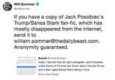 Will Sommer @willsommer If you have a copy of Jack Posobiec's Trump/Sansa Stark fan-fic, which has mostly disappeared from the internet, send it to william.sommer@thedailybeast.com Anonymity guaranteed. randt @UrbanAchievr to learned that alt-right pizzagater Jack Posobiec wrote Game of Thrones fan fiction about Donald Trump a teen aged Sansa Stark falling in love Show this thread