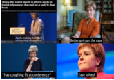Theresa May Scottish Speech: 25 different attacks on Scottish Independence that could just as easily be about Brexit The Prime Minister lambasted the Scottish SNP government's obsession with independence' but everything she said could have Scottish Conservative & Unionist A party resolutely focused on lust ono thing. İndenandenre Better get oan the case 0:22 *has coughing fit at conference* Case solved