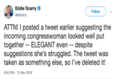 Eddie Scarry @eScarry Follow ATTN! I posted a tweet earlier suggesting the incoming congresswoman looked well put together ELEGANT even - despite suggestions she's struggled. The tweet was taken as something else, so l've deleted it! 8:40 PM-15 Nov 2018