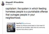 #August21 #PrisonStrike capitalism: the system in which feeding homeless people is a punishable offense that outrages people in your neighborhood NowThisnowthisnews Kansas City officials poured bleach on food meant for people who are homeless, rather than let a community org serve food without a permit text product font technology