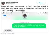 Justin McLeckie @justinmcleckie Follow Mom didn't have time for the "text your mom and ask her how long it takes to microwave a 25 lb turkey" challenge l Verizon LTE 9:36 PM с 34% KO Mom > Today 9:28 PM How long does it take to microwave a 25 lb turkey 3 years 11:47 PM-14 Nov 2018