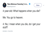 "Bare Minimum Parenting" in b @XplodingUnicorn Follow 4-year-old: What happens when you die? Me: You go to heaven. 4: No, I mean when you die, do I get your stuff? 6:30 AM-2 Oct 2014