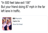 "In 500 feet take exit 156" But your friend doing 87 mph in the far left lane in traffic. $$$ @nayrache Caption this Show this thread