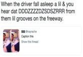 When the driver fall asleep a lil & you hear dat DDDZZZZDZSDSZRRR from them lil grooves on the freeway. $$$ @nayrache Caption this Show this thread