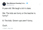 "Bare Minimum Parenting" in b @XplodingUnicorn 6-year-old: We laugh a lot in class. Me: The kids are funny or the teacher is funny? 6: The kids. Grown-ups aren't funny Ouch. 11:58 AM-18 Nov 2018