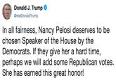 Donald J. Trump @realDonaldTrump In all fairness, Nancy Pelosi deserves to be chosen Speaker of the House by the Democrats. If they give her a hard time, perhaps we will add some Republican votes. She has earned this great honor!