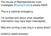 The House of Representatives must investigate @IvankaTrump’s emails ASAP.   This is a national emergency.   I’m worried sick about what classified information may have been intercepted.   Was she running a sex ring in a pizza shop?  America needs answers. The House of Representatives must investigate @lvankaTrump's emails ASAP. This is a national emergency I'm worried sick about what classified information may have been intercepted. Was she running a sex ring in a pizza shop? America needs answers.