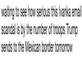 waiting to see how serious this Ivanka email scandal is by the number of troops Trump sends to the Mexican border tomorrow waiting to see how serious this Ivanka email scandal is by the number of troops Trump sends to the Mexican border tomorrow