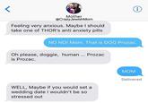 Ke Mother @CrazyJewishMom Feeling very anxious. Maybe I should take one of THOR's anti anxiety pills NO NO! Mom. That is DOG Prozac Oh please, doggie, human.. Prozac is Prozac. MOM Delivered WELL, Maybe if you would set a wedding date I wouldn't be so stressed out