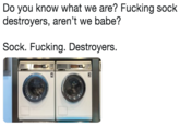 Do you know what we are? F------ sock destroyers, aren't we babe? Sock. F------. Destroyers.
