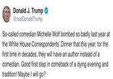 Donald J. Trump @realDonaldTrump So-called comedian Michelle Wolf bombed so badly last year at the White House Correspondents' Dinner that this year, for the first time in decades, they will have an author instead of a comedian. Good first step in comeback of a dying evening and tradition! Maybe I will go?