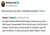Michelle wolf @michelleisawolf I bet you'd be on my side if I had killed a journalist. #BeBest Donald J. Trump Ф @realDonaldTrump So-called comedian Michelle Wolf bombed so badly last year at the White House Correspondents' Dinner that this year, for the first time in decades, they will have an author instead of a comedian. Good first step in comeback of a dying evening and tradition! Maybe I will go?