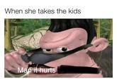 When she takes the kids Mań it hurts