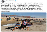 Ana Navarro @ananavarro l can't get this image out of my mind. Yes, we have a right and duty to secure our borders. But shooting tear-gas at innocent children cannot be the way to do it. The world is watching. This is not who we are, America.