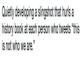 Quietly developing a slingshot that hurls a history book at each person who tweets "this is not who we are."