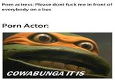 P--- actress: Please dont f--- me in front of everybody on a bus P--- Actor: COWABUNGA ITIS