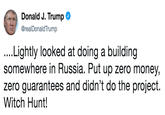 Donald J. Trump @realDonaldTrump ....Lightly looked at doing a building somewhere in Russia. Put up zero money, zero guarantees and didn't do the project. Witch Hunt!