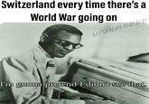 Switzerland every time there's a World War going on I'm onna Dretend I didn't see that.